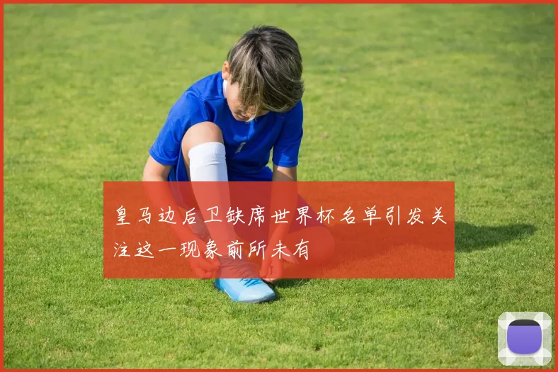 皇马边后卫缺席世界杯名单引发关注这一现象前所未有