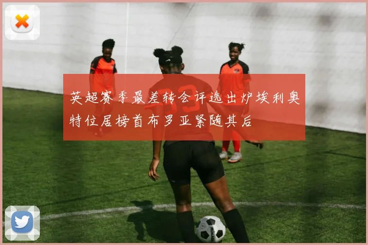 英超赛季最差转会评选出炉埃利奥特位居榜首布罗亚紧随其后