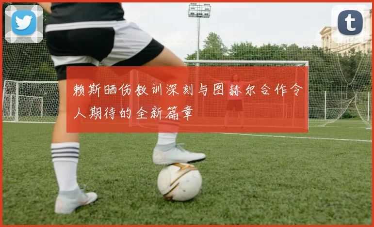 赖斯晒伤教训深刻与图赫尔合作令人期待的全新篇章