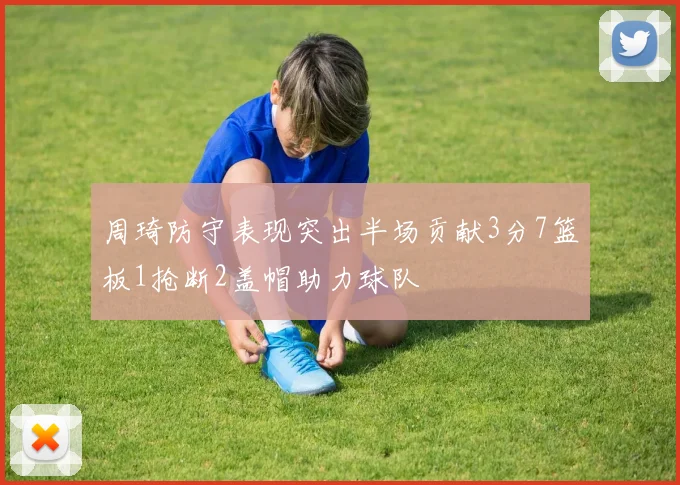 周琦防守表现突出半场贡献3分7篮板1抢断2盖帽助力球队