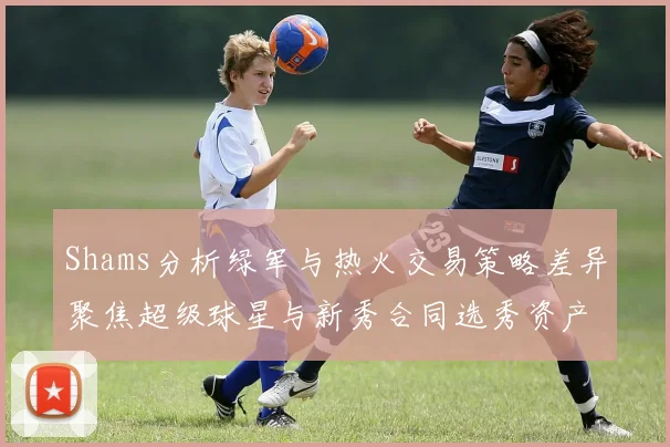 Shams分析绿军与热火交易策略差异聚焦超级球星与新秀合同选秀资产
