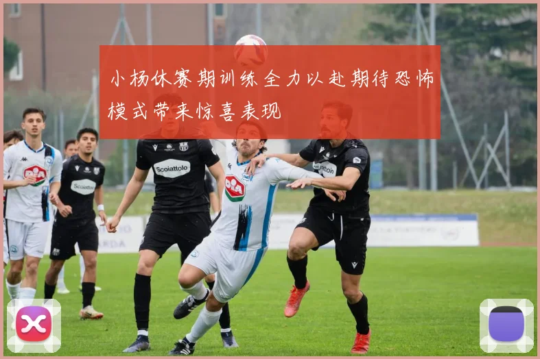 小杨休赛期训练全力以赴期待恐怖模式带来惊喜表现