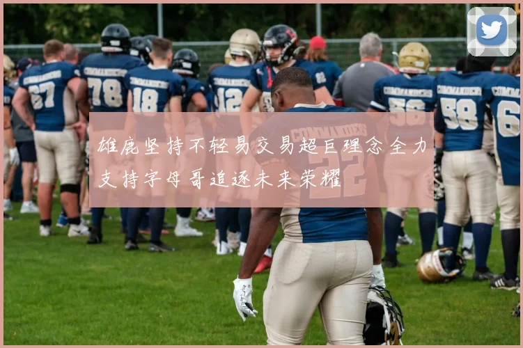 雄鹿坚持不轻易交易超巨理念全力支持字母哥追逐未来荣耀