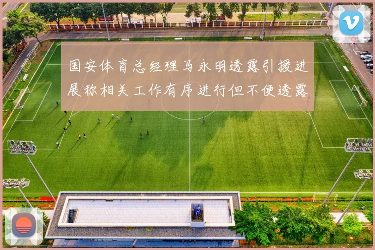 国安体育总经理马永明透露引援进展称相关工作有序进行但不便透露名字