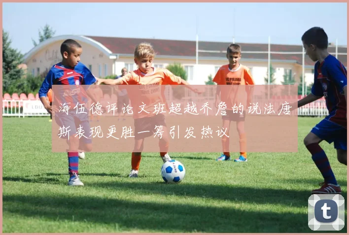 海伍德评论文班超越乔詹的说法唐斯表现更胜一筹引发热议