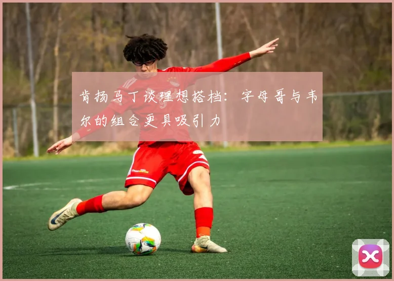 肯扬马丁谈理想搭档：字母哥与韦尔的组合更具吸引力
