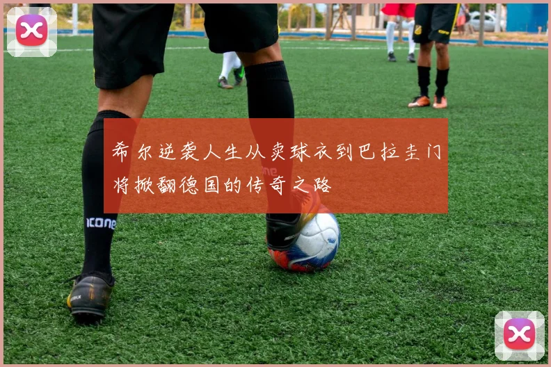 希尔逆袭人生从卖球衣到巴拉圭门将掀翻德国的传奇之路