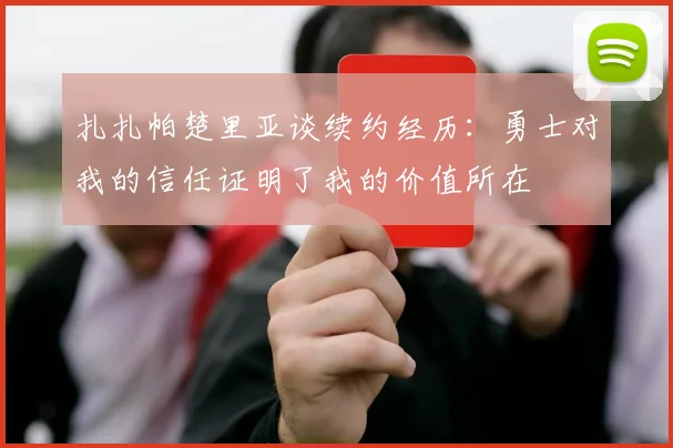 扎扎帕楚里亚谈续约经历：勇士对我的信任证明了我的价值所在
