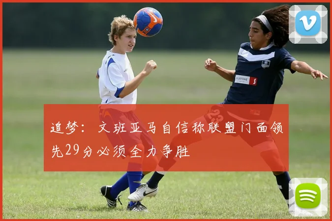 追梦：文班亚马自信称联盟门面领先29分必须全力争胜