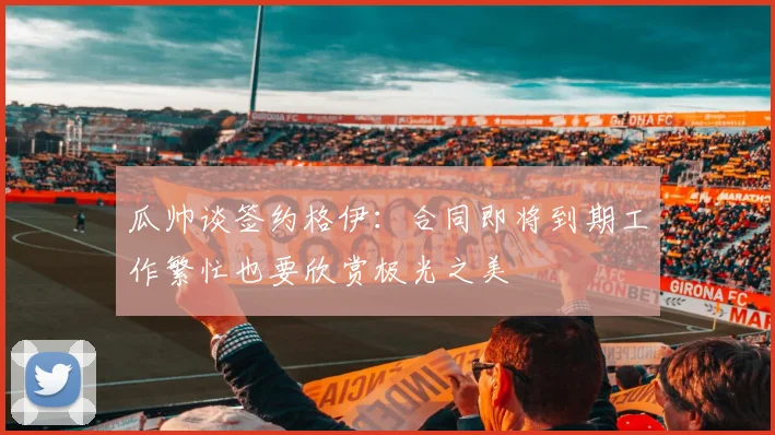 瓜帅谈签约格伊：合同即将到期工作繁忙也要欣赏极光之美