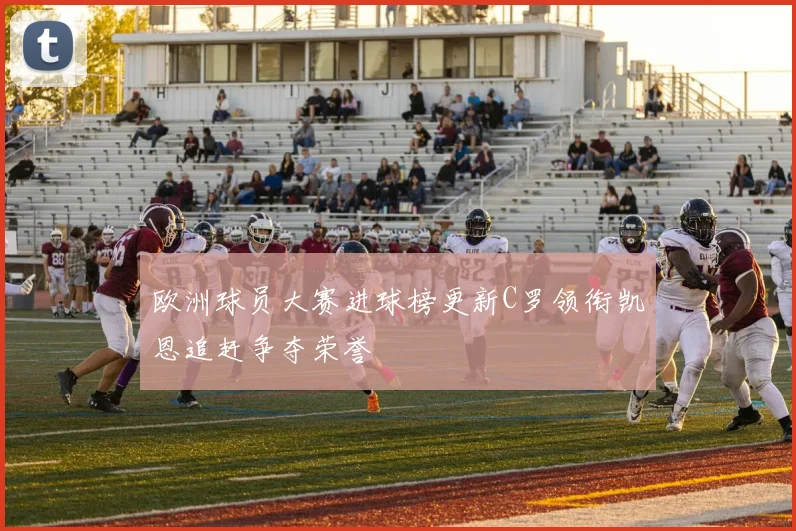 欧洲球员大赛进球榜更新C罗领衔凯恩追赶争夺荣誉