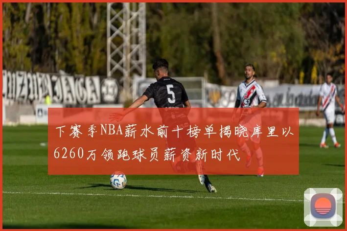 下赛季NBA薪水前十榜单揭晓库里以6260万领跑球员薪资新时代