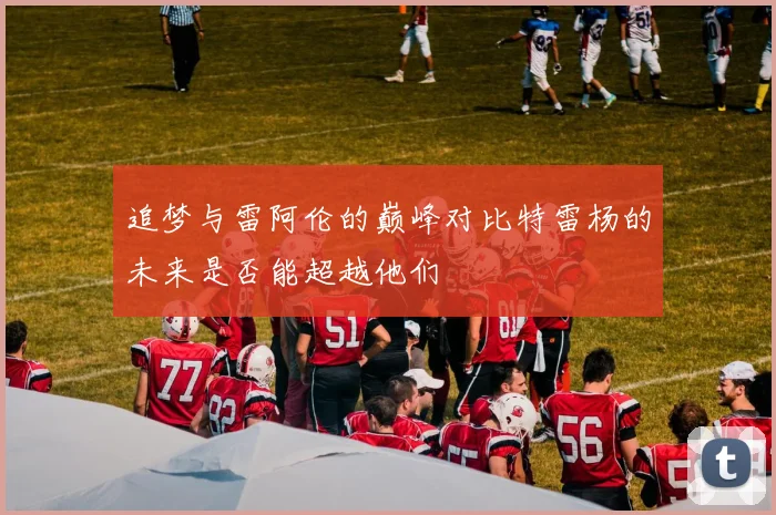 追梦与雷阿伦的巅峰对比特雷杨的未来是否能超越他们