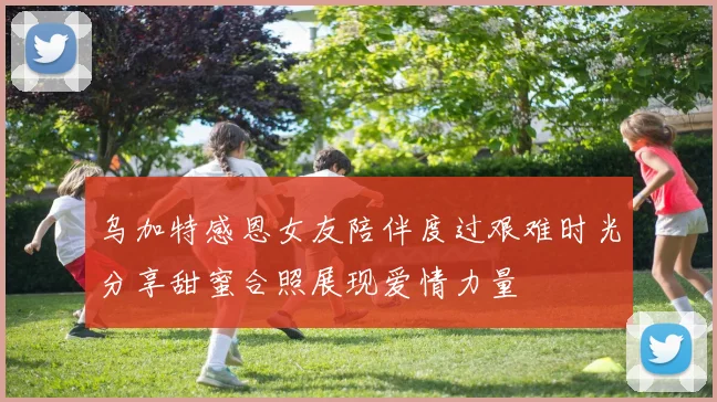 乌加特感恩女友陪伴度过艰难时光分享甜蜜合照展现爱情力量