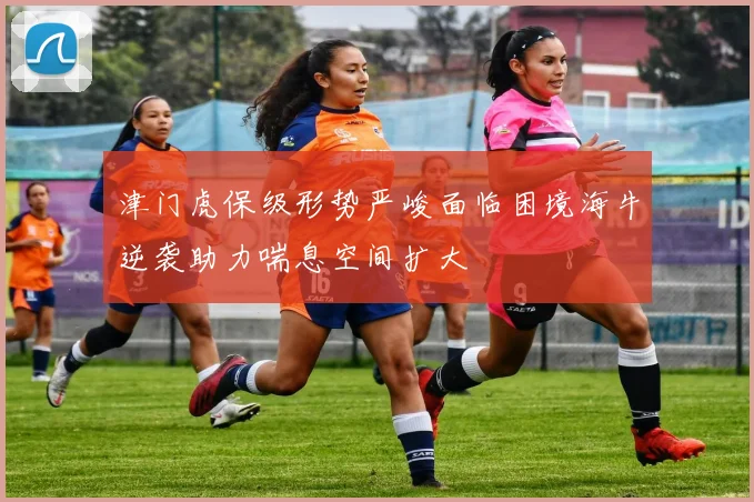 津门虎保级形势严峻面临困境海牛逆袭助力喘息空间扩大