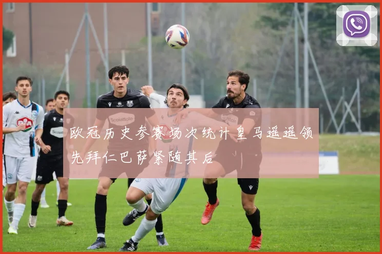 欧冠历史参赛场次统计皇马遥遥领先拜仁巴萨紧随其后