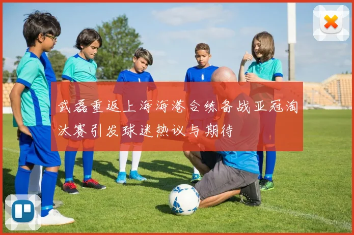 武磊重返上海海港合练备战亚冠淘汰赛引发球迷热议与期待