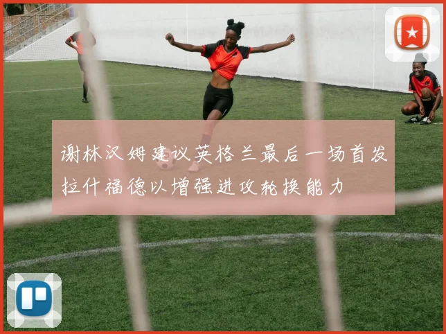 谢林汉姆建议英格兰最后一场首发拉什福德以增强进攻轮换能力