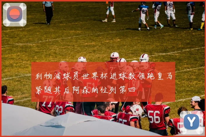 利物浦球员世界杯进球数领跑皇马紧随其后阿森纳位列第四