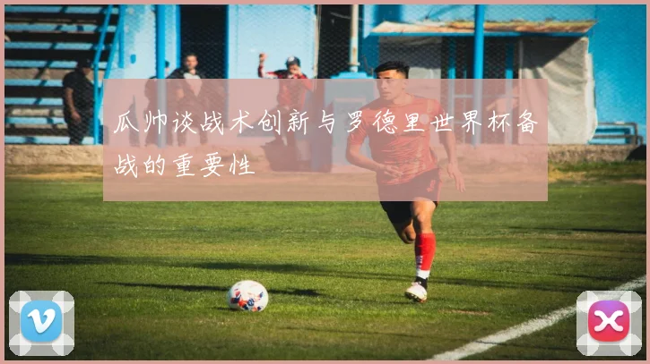 瓜帅谈战术创新与罗德里世界杯备战的重要性