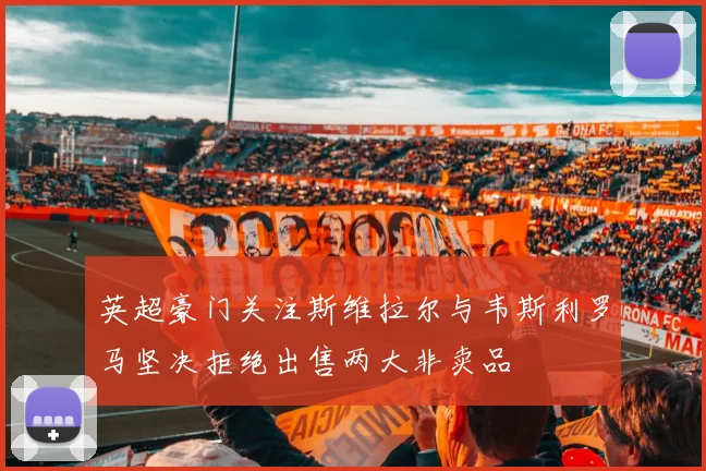 英超豪门关注斯维拉尔与韦斯利罗马坚决拒绝出售两大非卖品