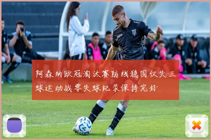阿森纳欧冠淘汰赛防线稳固仅失三球运动战零失球纪录保持完好