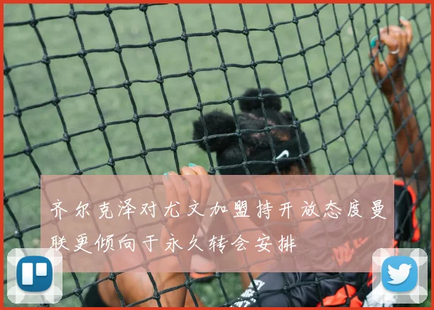 齐尔克泽对尤文加盟持开放态度曼联更倾向于永久转会安排
