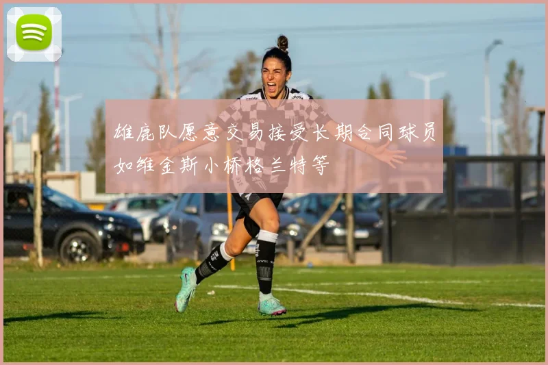 雄鹿队愿意交易接受长期合同球员如维金斯小桥格兰特等