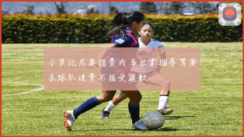 小罗比尼奥指责内马尔掌掴辱骂要求球队追责不接受道歉