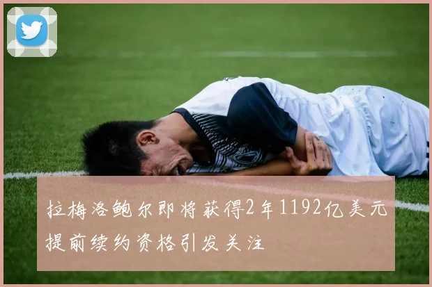 拉梅洛鲍尔即将获得2年1192亿美元提前续约资格引发关注
