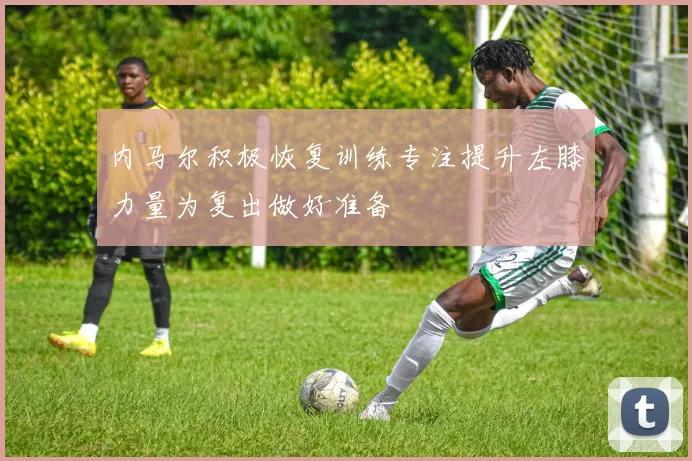 内马尔积极恢复训练专注提升左膝力量为复出做好准备