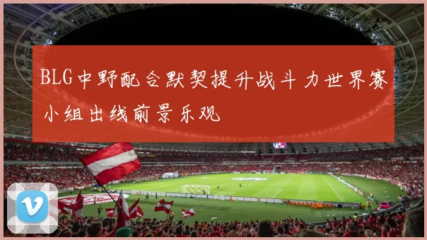 BLG中野配合默契提升战斗力世界赛小组出线前景乐观