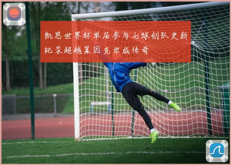 凯恩世界杯单届参与七球创队史新纪录超越莱因克尔成传奇