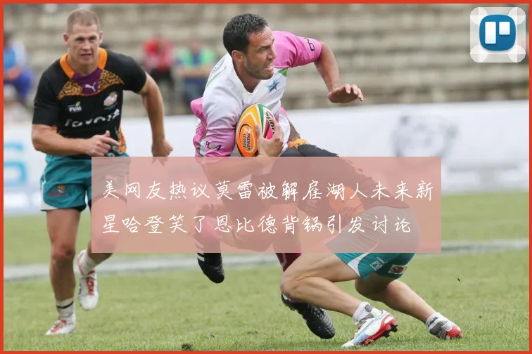 美网友热议莫雷被解雇湖人未来新星哈登笑了恩比德背锅引发讨论