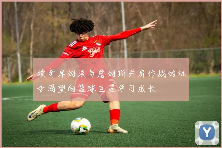 埃奇库姆谈与詹姆斯并肩作战的机会渴望向篮球巨星学习成长